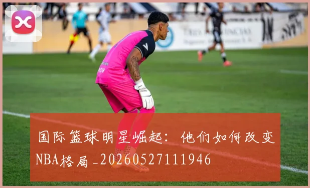 国际篮球明星崛起：他们如何改变NBA格局_20260527111946