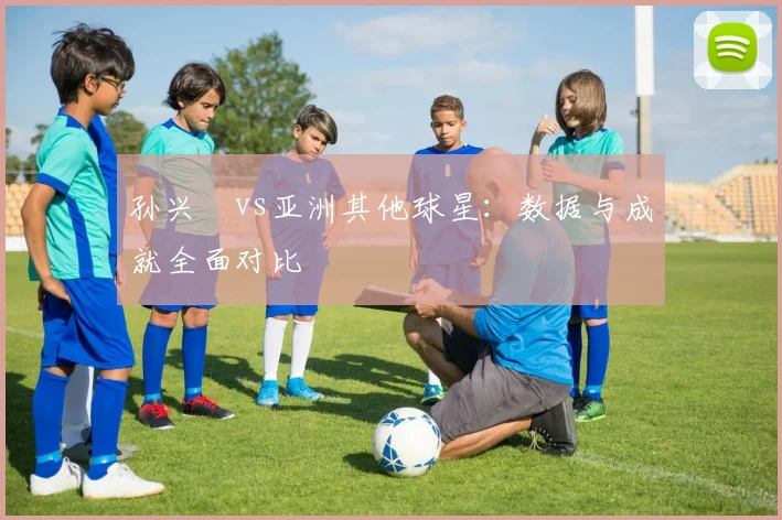 孙兴慜vs亚洲其他球星：数据与成就全面对比