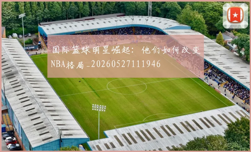 国际篮球明星崛起：他们如何改变NBA格局_20260527111946